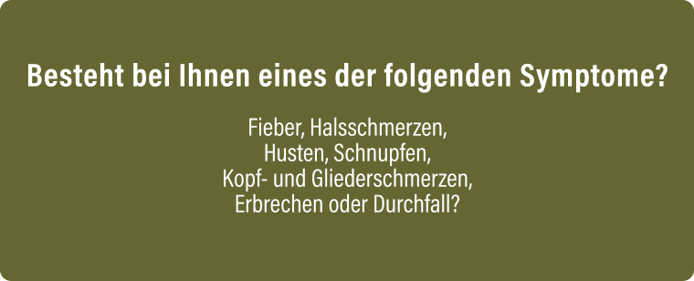 Besteht bei Ihnen eines der folgenden Symptome?  Fieber, Halsschmerzen, Husten, Schnupfen, Kopf- und Gliederschmerzen, Erbrechen oder Durchfall?